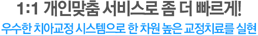 1:1 개인맞춤 서비스로 좀 더 빠르게! 완벽한 치아교정 시스템으로 한 차원 높은 교정치료를 실현