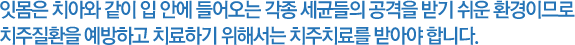 잇몸은 치아와 같이 입 안에 들어오는 각종 세균들의 공격을 받기 쉬운 환경이므로 치주질환을 예방하고 치료하기 위해서는 치주치료를 받아야 합니다.