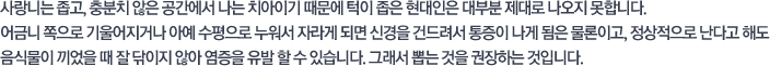 사랑니는 좁고, 충분치 않은 공간에서 나는 치아이기 때문에 턱이 좁은 현대인은 대부분 제대로 나오지 못합니다. 어금니 쪽으로 기울어지거나 아예 수평으로 누워서 자라게 되면 신경을 건드려서 통증이 나게 됨은 물론이고, 정상적으로 난다고 해도 음식물이 끼었을 때 잘 닦이지 않아 염증을 유발 할 수 있습니다. 그래서 뽑는 것은 권장하는 것입니다.