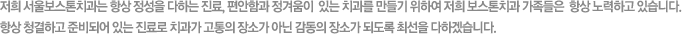 저희 서울보스톤치과는 항상 정을 다하는 진료, 편안함과 정겨움이  있는 치과를 만들기 위하여 저희 보스톤치과 가족들은  항상 노력하고 있습니다. 항상 청결하고 준비되어 있는 진료로 치과가 고통의 장소가 아닌 감동의 장소가 되도록 최선을 다하겠습니다.