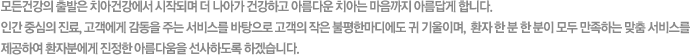 모든건강의 출발은 치아건강에서 시작되며 더 나아가 건강하고 아름다운 치아는 마음까지 아름답게 합니다. 인간 중심의 진료, 고객에게 감동을 주는 서비스를 바탕으로 고객의 작은 불평한마디에도 귀 기울이며,  환자 한 분 한 분이 모두 만족하는 맞춤 서비스를 제공하여 환자분에게 진정한 아름다움을 선사하도록 하겠습니다.