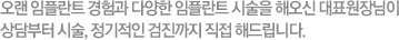 오랜 임플란트 경험과 다양한 임플란트 시술을 해오신 대표원장님이 상담부터 시술, 정기적인 검진까지 직접 해드립니다.