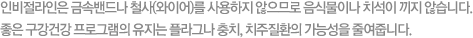 인비절라인은 금속밴드나 철사(와이어)를 사용하지 않으므로 음식물이나 치석이 끼지 않습니다. 좋은 구강건강 프로그램의 유지는 플라그나 충치, 치주질환의 가능성을 줄여줍니다.