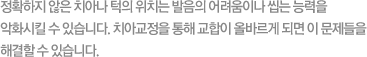 몇몇 사람들에게는 정확하지 않은 치아나 턱의 위치는 발음의 어려움이나 씹는 능력을 악화시킬 수 있습니다. 치아교정을 통해 교합이 올바르게 되면 이 문제들을 해결할 수 있습니다.