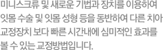 미니스크류 및 새로운 기법과 장치를 이용하여 잇몸수술 및 잇몸 성형 등을 동반하여 다른 치아교정장치 보다 빠른 시간내에 심미적인 효과를 볼 수 있는 교정방법입니다.