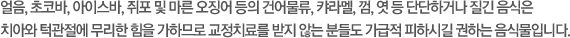 얼음, 초코바, 아이스바, 쥐포 및 마른 오징어 등의 건어물류, 캬라멜, 껌, 엿 등 단단하거나 질긴 음식은 치아와 턱관절에 무리한 힘을 가하므로 교정치료를 받지 않는 분들도 가급적 피하시길 권하는 음식물입니다.