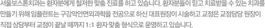 서울보스톤치과는 환자분에게 철저한 맞춤 진료를 하고 있습니다. 환자분들이 믿고 치료 받을 수 있는 치과를만들기 위해 임플란트는 구강악안면외과 전문의인 대표원장이 시술하고 교정은 교정전문인 교정원장이 직접 상담부터 교정이 끝날 때까지 1:1 환자 맞춤 형식으로 운영하고 있습니다.