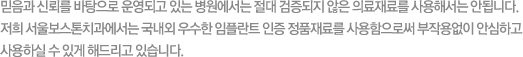 믿음과 신뢰를 바탕으로 운영되고 있는 병원에서는 절대 검증되지 않은 의료재료를 사용해서는 안됩니다. 저희 서울보스톤치과에서는 국내외 우수한 임플란트 인증 정품재료를 사용함으로써 부작용없이 안심하고 사용하실 수 있게 해드리고 있습니다.