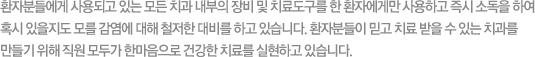 환자분들에게 사용되고 있는 모든 치과 내부의 장비 및 치료도구를 한 환자에게만 사용하고 즉시 소독을 하여혹시 있을지도 모를 감염에 대해 철저한 대비를 하고 있습니다. 환자분들이 믿고 치료 받을 수 있는 치과를 만들기 위해 직원 모두가 한마음으로 건강한 치료를 실현하고 있습니다.